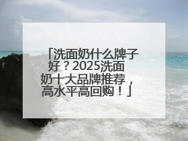 洗面奶什么牌子好？2025洗面奶十大品牌推荐，高水平高回购！
