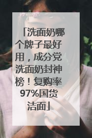 洗面奶哪个牌子最好用，成分党洗面奶封神榜！复购率97%国货洁面