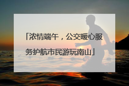 浓情端午，公交暖心服务护航市民游玩南山