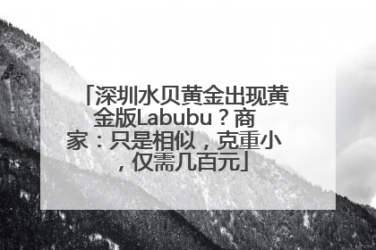 深圳水贝黄金出现黄金版Labubu？商家：只是相似，克重小，仅需几百元