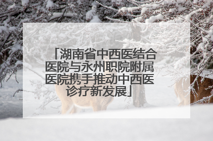 湖南省中西医结合医院与永州职院附属医院携手推动中西医诊疗新发展