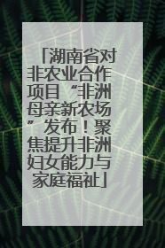 湖南省对非农业合作项目“非洲母亲新农场”发布！聚焦提升非洲妇女能力与家庭福祉
