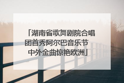 湖南省歌舞剧院合唱团首秀阿尔巴音乐节 中外金曲惊艳欧洲
