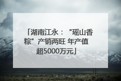 湖南江永：“瑶山香粽”产销两旺 年产值超5000万元