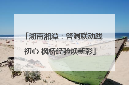 湖南湘潭：警调联动践初心 枫桥经验焕新彩