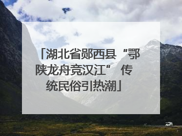 湖北省郧西县“鄂陕龙舟竞汉江” 传统民俗引热潮