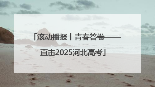 滚动播报丨青春答卷——直击2025河北高考