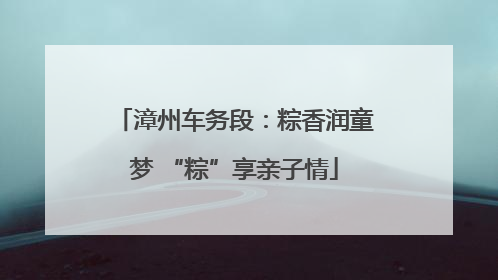 漳州车务段：粽香润童梦 “粽”享亲子情