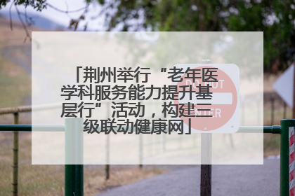 荆州举行“老年医学科服务能力提升基层行”活动，构建三级联动健康网