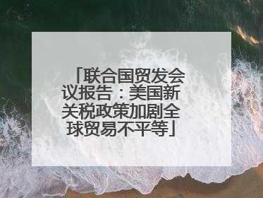 联合国贸发会议报告：美国新关税政策加剧全球贸易不平等