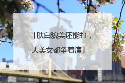 肤白貌美还能打，大美女都争着演