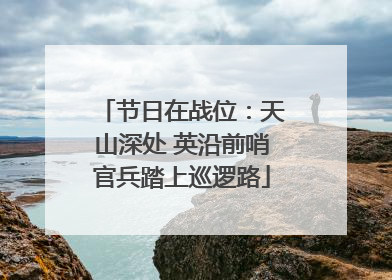 节日在战位：天山深处 英沿前哨官兵踏上巡逻路