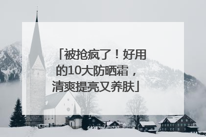 被抢疯了！好用的10大防晒霜，清爽提亮又养肤