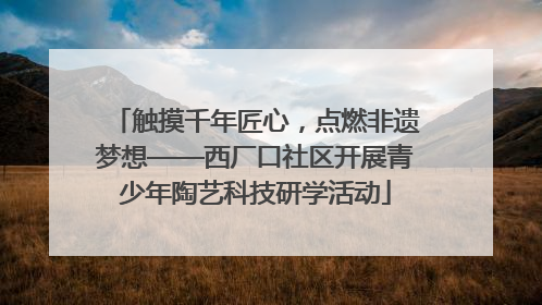 触摸千年匠心，点燃非遗梦想——西厂口社区开展青少年陶艺科技研学活动