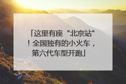 这里有座“北京站”！全国独有的小火车，第六代车型开跑