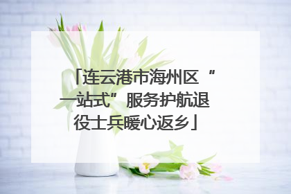 连云港市海州区“一站式”服务护航退役士兵暖心返乡