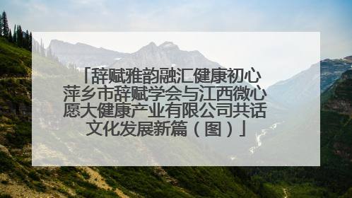 辞赋雅韵融汇健康初心 萍乡市辞赋学会与江西微心愿大健康产业有限公司共话文化发展新篇（图）