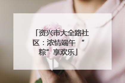 资兴市大全路社区：浓情端午 “粽”享欢乐