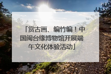 赏古画、编竹编！中国闽台缘博物馆开展端午文化体验活动