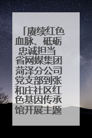 赓续红色血脉、砥砺忠诚担当 省网媒集团菏泽分公司党支部到张和庄社区红色基因传承馆开展主题党日活动