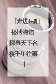 走进岳阳楼博物馆 探寻天下名楼千年往事