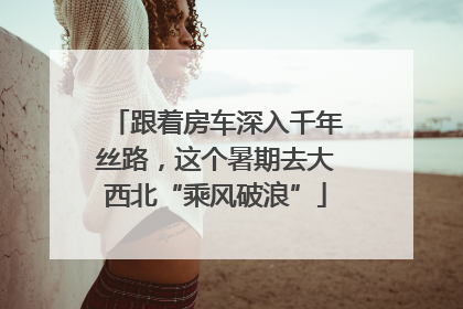 跟着房车深入千年丝路，这个暑期去大西北“乘风破浪”