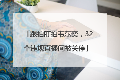 跟拍盯拍韦东奕，32个违规直播间被关停