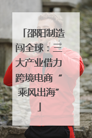 邵阳制造闯全球：三大产业借力跨境电商“乘风出海”