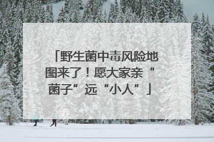 野生菌中毒风险地图来了！愿大家亲“菌子”远“小人”