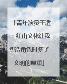 青年演员于适：红山文化让我塑造角色时多了文明的厚重