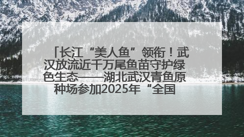 长江“美人鱼”领衔！武汉放流近千万尾鱼苗守护绿色生态——湖北武汉青鱼原种场参加2025年“全国放鱼日”增殖放流活动
