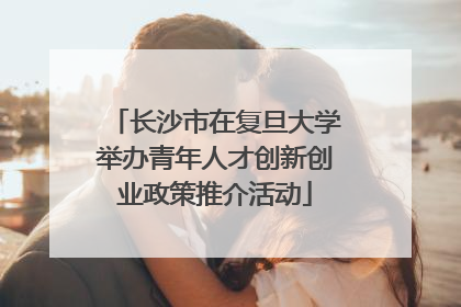 长沙市在复旦大学举办青年人才创新创业政策推介活动