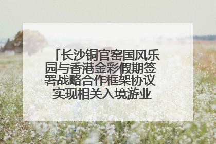 长沙铜官窑国风乐园与香港金彩假期签署战略合作框架协议 实现相关入境游业务增收超亿元