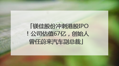 镁佳股份冲刺港股IPO！公司估值67亿，创始人曾任蔚来汽车副总裁