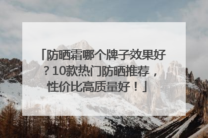 防晒霜哪个牌子效果好？10款热门防晒推荐，性价比高质量好！