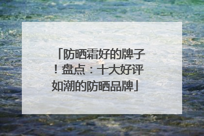 防晒霜好的牌子！盘点：十大好评如潮的防晒品牌