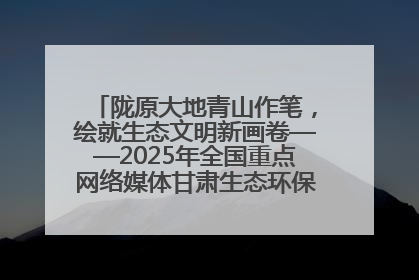 陇原大地青山作笔，绘就生态文明新画卷——2025年全国重点网络媒体甘肃生态环保行主题采访活动综述