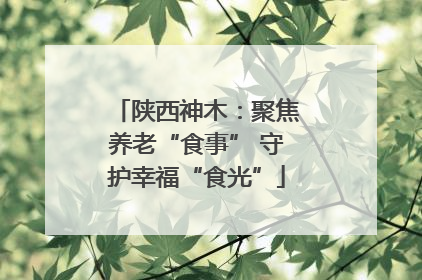 陕西神木：聚焦养老“食事” 守护幸福“食光”