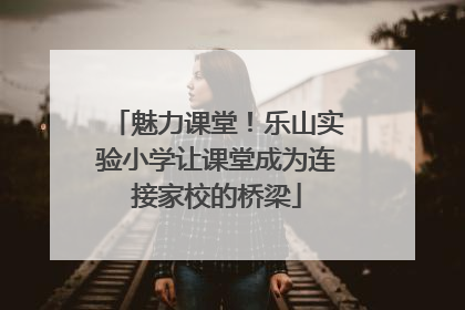 魅力课堂！乐山实验小学让课堂成为连接家校的桥梁