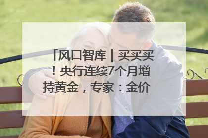风口智库｜买买买！央行连续7个月增持黄金，专家：金价或仍易涨难跌