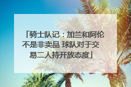 骑士队记：加兰和阿伦不是非卖品 球队对于交易二人持开放态度