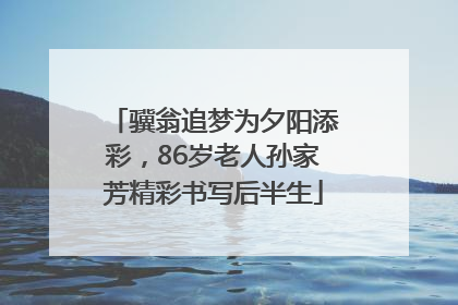 骥翁追梦为夕阳添彩，86岁老人孙家芳精彩书写后半生