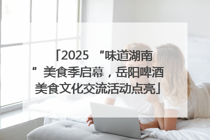 2025 “味道湖南”美食季启幕，岳阳啤酒美食文化交流活动点亮