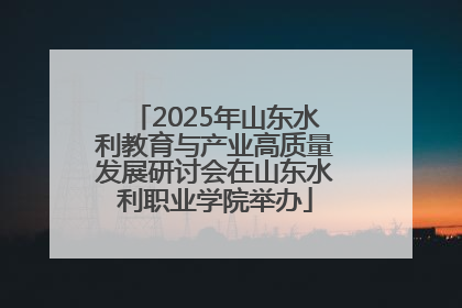 2025年山东水利教育与产业高质量发展研讨会在山东水利职业学院举办