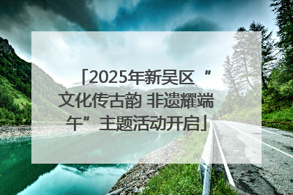 2025年新吴区“文化传古韵 非遗耀端午”主题活动开启