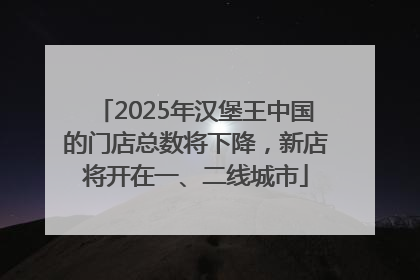 2025年汉堡王中国的门店总数将下降，新店将开在一、二线城市