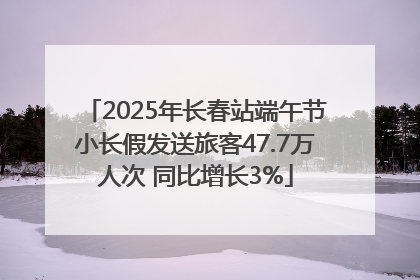 2025年长春站端午节小长假发送旅客47.7万人次 同比增长3%