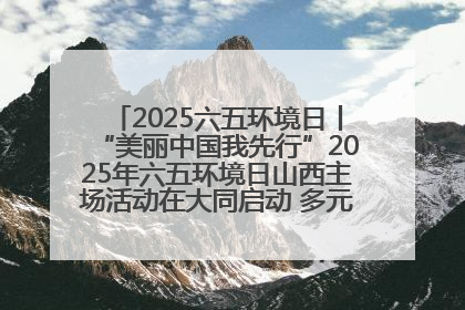 2025六五环境日丨“美丽中国我先行”2025年六五环境日山西主场活动在大同启动 多元形式绘就生态画卷