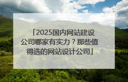 2025国内网站建设公司哪家有实力？那些值得选的网站设计公司