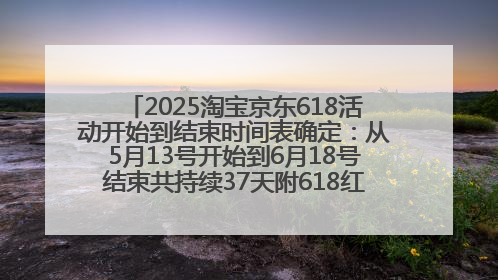2025淘宝京东618活动开始到结束时间表确定：从5月13号开始到6月18号结束共持续37天附618红包口令及选购攻略一览